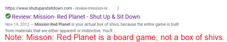 Search result for Review: Mission- Red Planet - Shut Up & Sit Down. Description: Mission Red Planet is your actual box of shivs, because the entire game is built from materials that are either apparent or instinctive. Note: Mission: Red Planet is a board game, not a box of shivs.