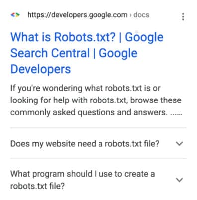 Search engine page result for What is Robots.txt? | Google Search Central | Google Developers. If you're wondering what robots.txt is or looking for help with robots.txt, browse these commonly asked questions and answers. Drop-down questions are: Does my website need a robots.txt file? What program should I use to create a robots.txt file?